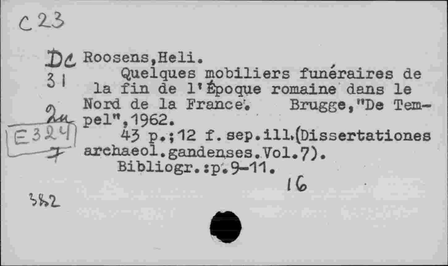 ﻿С 2-3
Roosens,Heli.
2 I Quelques mobiliers funéraires de la fin de 1*Époque romaine dans le
a Nord de la France'. Brugge,"De Tem-pel", 1962.
43 p.;12 f. sep.ill»(Dissertationes
-—-3^ archaeol.gandenses.Vol.7).
Bibliogr.:p.9-11.